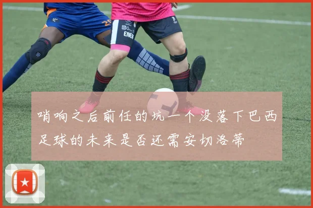 哨响之后前任的坑一个没落下巴西足球的未来是否还需安切洛蒂