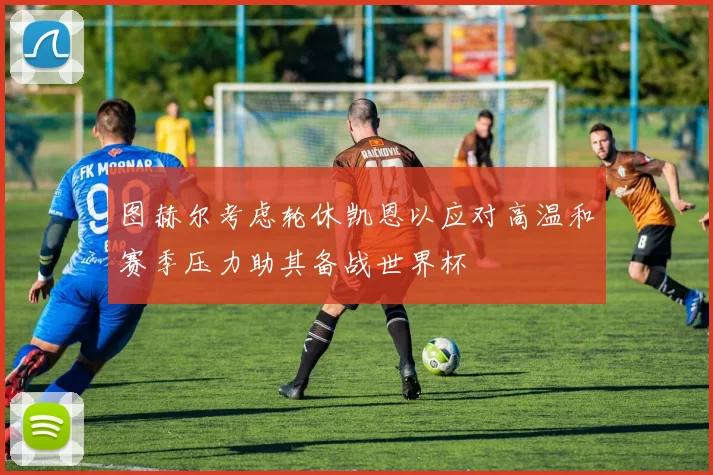 图赫尔考虑轮休凯恩以应对高温和赛季压力助其备战世界杯