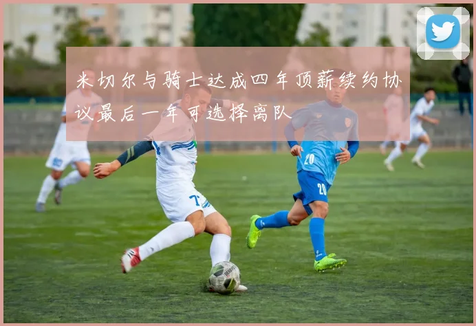 米切尔与骑士达成四年顶薪续约协议最后一年可选择离队