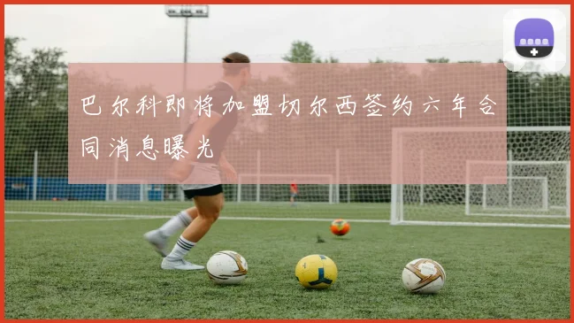 巴尔科即将加盟切尔西签约六年合同消息曝光