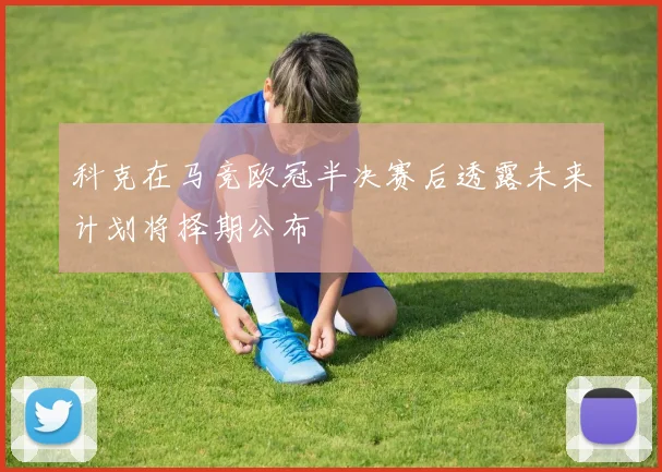科克在马竞欧冠半决赛后透露未来计划将择期公布