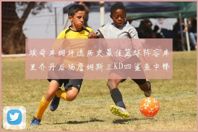 埃奇库姆评选历史最佳篮球阵容库里乔丹后场詹姆斯三KD四鲨鱼中锋