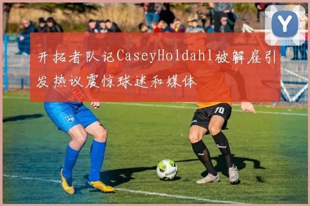 开拓者队记CaseyHoldahl被解雇引发热议震惊球迷和媒体