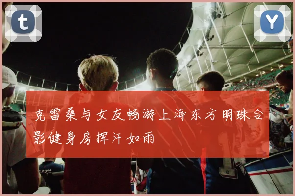 克雷桑与女友畅游上海东方明珠合影健身房挥汗如雨
